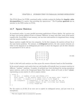 238 CHAPTER 11. INTRODUCTION TO PARALLEL MATRIX OPERATIONS
The CULA library for CUDA, mentioned earlier, includes routines for ﬁnding the singular value
decomposition of a matrix, thus providing the eigenvectors.1 The R package gputools has an
interface to the SVD routine in CULA.
11.7 Sparse Matrices
As mentioned earlier, in many parallel processing applications of linear algebra, the matrices can
be huge, even having millions of rows or columns. However, in many such cases, most of the matrix
consists of 0s. In an eﬀort to save memory, one can store such matrices in compressed form, storing
only the nonzero elements.
Sparse matrices roughly fall into two categories. In the ﬁrst category, the matrices all have 0s at
the same known positions. For instance, in tridiagonal matrices, the only nonzero elements are
either on the diagonal or on subdiagonals just below or above the diagonal, and all other elements
are guaranteed to be 0, such as






2 0 0 0 0
1 1 8 0 0
0 1 5 8 0
0 0 0 8 8
0 0 0 3 5






(11.43)
Code to deal with such matrices can then access the nonzero elements based on this knowledge.
In the second category, each matrix that our code handles will typically have its nonzero matrices in
diﬀerent, “random,” positions. A number of methods have been developed for storing amorphous
sparse matrices, such as the Compressed Sparse Row format, which we’ll code in this C struct,
representing an mxn matrix A, with k nonzero entries:
1 s t r u c t {
2 int m, n ; // numbers of rows and columns of A
3 f l o a t ∗ avals ; // the nonzero values of A, in row−major order ; length k
4 int ∗ c o l s ; // avals [ i ] i s in column c o l s [ i ] in A; length k
5 int ∗ rowplaces ; // rowplaces [ i ] i s the index in avals f o r the 1 st
6 // nonzero element of row i in A ( but l a s t element
7 // i s k ) ; length m+1
8 }
For the matrix in (11.43) (if we were not to exploit its tridiagonal nature, and just treat it as
amorphous):
1
The term singular value is a synonym for eigenvalue.
 