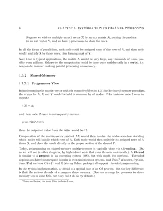 6 CHAPTER 1. INTRODUCTION TO PARALLEL PROCESSING
Suppose we wish to multiply an nx1 vector X by an nxn matrix A, putting the product
in an nx1 vector Y, and we have p processors to share the work.
In all the forms of parallelism, each node could be assigned some of the rows of A, and that node
would multiply X by those rows, thus forming part of Y.
Note that in typical applications, the matrix A would be very large, say thousands of rows, pos-
sibly even millions. Otherwise the computation could be done quite satisfactorily in a serial, i.e.
nonparallel manner, making parallel processing unnecessary..
1.3.2 Shared-Memory
1.3.2.1 Programmer View
In implementing the matrix-vector multiply example of Section 1.3.1 in the shared-memory paradigm,
the arrays for A, X and Y would be held in common by all nodes. If for instance node 2 were to
execute
Y[3] = 12;
and then node 15 were to subsequently execute
print("%dn",Y[3]);
then the outputted value from the latter would be 12.
Computation of the matrix-vector product AX would then involve the nodes somehow deciding
which nodes will handle which rows of A. Each node would then multiply its assigned rows of A
times X, and place the result directly in the proper section of the shared Y.
Today, programming on shared-memory multiprocessors is typically done via threading. (Or,
as we will see in other chapters, by higher-level code that runs threads underneath.) A thread
is similar to a process in an operating system (OS), but with much less overhead. Threaded
applications have become quite popular in even uniprocessor systems, and Unix,2 Windows, Python,
Java, Perl and now C++11 and R (via my Rdsm package) all support threaded programming.
In the typical implementation, a thread is a special case of an OS process. But the key diﬀerence
is that the various threads of a program share memory. (One can arrange for processes to share
memory too in some OSs, but they don’t do so by default.)
2
Here and below, the term Unix includes Linux.
 