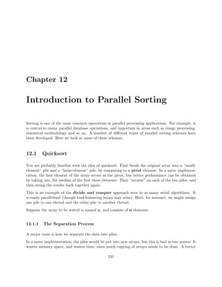 Chapter 12
Introduction to Parallel Sorting
Sorting is one of the most common operations in parallel processing applications. For example, it
is central to many parallel database operations, and important in areas such as image processing,
statistical methodology and so on. A number of diﬀerent types of parallel sorting schemes have
been developed. Here we look at some of these schemes.
12.1 Quicksort
You are probably familiar with the idea of quicksort: First break the original array into a “small-
element” pile and a “large-element” pile, by comparing to a pivot element. In a naive implemen-
tation, the ﬁrst element of the array serves as the pivot, but better performance can be obtained
by taking, say, the median of the ﬁrst three elements. Then “recurse” on each of the two piles, and
then string the results back together again.
This is an example of the divide and conquer approach seen in so many serial algorithms. It
is easily parallelized (though load-balancing issues may arise). Here, for instance, we might assign
one pile to one thread and the other pile to another thread.
Suppose the array to be sorted is named x, and consists of n elements.
12.1.1 The Separation Process
A major issue is how we separate the data into piles.
In a naive implementation, the piles would be put into new arrays, but this is bad in two senses: It
wastes memory space, and wastes time, since much copying of arrays needs to be done. A better
241
 