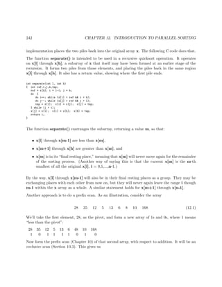 242 CHAPTER 12. INTRODUCTION TO PARALLEL SORTING
implementation places the two piles back into the original array x. The following C code does that.
The function separate() is intended to be used in a recursive quicksort operation. It operates
on x[l] through x[h], a subarray of x that itself may have been formed at an earlier stage of the
recursion. It forms two piles from those elements, and placing the piles back in the same region
x[l] through x[h]. It also has a return value, showing where the ﬁrst pile ends.
int separate(int l, int h)
{ int ref,i,j,k,tmp;
ref = x[h]; i = l-1; j = h;
do {
do i++; while (x[i] < ref && i < h);
do j--; while (x[j] > ref && j > l);
tmp = x[i]; x[i] = x[j]; x[j] = tmp;
} while (j > i);
x[j] = x[i]; x[i] = x[h]; x[h] = tmp;
return i;
}
The function separate() rearranges the subarray, returning a value m, so that:
• x[l] through x[m-1] are less than x[m],
• x[m+1] through x[h] are greater than x[m], and
• x[m] is in its “ﬁnal resting place,” meaning that x[m] will never move again for the remainder
of the sorting process. (Another way of saying this is that the current x[m] is the m-th
smallest of all the original x[i], i = 0,1,...,n-1.)
By the way, x[l] through x[m-1] will also be in their ﬁnal resting places as a group. They may be
exchanging places with each other from now on, but they will never again leave the range i though
m-1 within the x array as a whole. A similar statement holds for x[m+1] through x[n-1].
Another approach is to do a preﬁx scan. As an illustration, consider the array
28 35 12 5 13 6 8 10 168 (12.1)
We’ll take the ﬁrst element, 28, as the pivot, and form a new array of 1s and 0s, where 1 means
“less than the pivot”:
28 35 12 5 13 6 48 10 168
1 0 1 1 1 1 0 1 0
Now form the preﬁx scan (Chapter 10) of that second array, with respect to addition. It will be an
exclusive scan (Section 10.3). This gives us
 