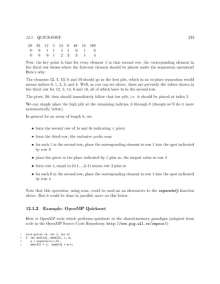 12.1. QUICKSORT 243
28 35 12 5 13 6 48 10 168
0 0 1 1 1 1 0 1 0
0 0 0 1 2 3 3 4 4
Now, the key point is that for every element 1 in that second row, the corresponding element in
the third row shows where the ﬁrst-row element should be placed under the separation operation!
Here’s why:
The elements 12, 5, 13, 6 and 10 should go in the ﬁrst pile, which in an in-place separation would
means indices 0, 1, 2, 3, and 4. Well, as you can see above, these are precisely the values shown in
the third row for 12, 5, 13, 6 and 10, all of which have 1s in the second row.
The pivot, 28, then should immediately follow that low pile, i.e. it should be placed at index 5.
We can simply place the high pile at the remaining indicies, 6 through 8 (though we’ll do it more
systematically below).
In general for an array of length k, we:
• form the second row of 1s and 0s indicating < pivot
• form the third row, the exclusive preﬁx scan
• for each 1 in the second row, place the corresponding element in row 1 into the spot indicated
by row 3
• place the pivot in the place indicated by 1 plus m, the largest value in row 3
• form row 4, equal to (0,1,...,k-1) minus row 3 plus m
• for each 0 in the second row, place the corresponding element in row 1 into the spot indicated
by row 4
Note that this operation, using scan, could be used an an alternative to the separate() function
above. But it could be done in parallel; more on this below.
12.1.2 Example: OpenMP Quicksort
Here is OpenMP code which performs quicksort in the shared-memory paradigm (adapted from
code in the OpenMP Source Code Repository, http://www.pcg.ull.es/ompscr/):
1 void qs(int *x, int l, int h)
2 { int newl[2], newh[2], i, m;
3 m = separate(x,l,h);
4 newl[0] = l; newh[0] = m-1;
 
