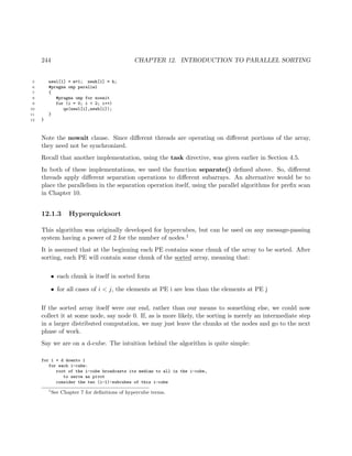 244 CHAPTER 12. INTRODUCTION TO PARALLEL SORTING
5 newl[1] = m+1; newh[1] = h;
6 #pragma omp parallel
7 {
8 #pragma omp for nowait
9 for (i = 0; i < 2; i++)
10 qs(newl[i],newh[i]);
11 }
12 }
Note the nowait clause. Since diﬀerent threads are operating on diﬀerent portions of the array,
they need not be synchronized.
Recall that another implementation, using the task directive, was given earlier in Section 4.5.
In both of these implementations, we used the function separate() deﬁned above. So, diﬀerent
threads apply diﬀerent separation operations to diﬀerent subarrays. An alternative would be to
place the parallelism in the separation operation itself, using the parallel algorithms for preﬁx scan
in Chapter 10.
12.1.3 Hyperquicksort
This algorithm was originally developed for hypercubes, but can be used on any message-passing
system having a power of 2 for the number of nodes.1
It is assumed that at the beginning each PE contains some chunk of the array to be sorted. After
sorting, each PE will contain some chunk of the sorted array, meaning that:
• each chunk is itself in sorted form
• for all cases of i < j, the elements at PE i are less than the elements at PE j
If the sorted array itself were our end, rather than our means to something else, we could now
collect it at some node, say node 0. If, as is more likely, the sorting is merely an intermediate step
in a larger distributed computation, we may just leave the chunks at the nodes and go to the next
phase of work.
Say we are on a d-cube. The intuition behind the algorithm is quite simple:
for i = d downto 1
for each i-cube:
root of the i-cube broadcasts its median to all in the i-cube,
to serve as pivot
consider the two (i-1)-subcubes of this i-cube
1
See Chapter 7 for deﬁnitions of hypercube terms.
 