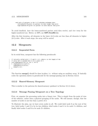 12.2. MERGESORTS 245
each pair of partners in the (i-1)-subcubes exchanges data:
low-numbered PE gives its partner its data larger than pivot
high-numbered PE gives its partner its data smaller than pivot
To avoid deadlock, have the lower-numbered partner send then receive, and vice versa for the
higher-numbered one. Better, in MPI, use MPI SendRcv().
After the ﬁrst iteration, all elements in the lower (d-1)-cube are less than all elements in higher
(d-1)-cube. After d such steps, the array will be sorted.
12.2 Mergesorts
12.2.1 Sequential Form
In its serial form, mergesort has the following pseudocode:
1 // initially called with l = 0 and h = n-1, where n is the length of the
2 // array and is assumed here to be a power of 2
3 void seqmergesort(int *x, int l, int h)
4 { seqmergesort(x,0,h/2-1);
5 seqmergesort(x,h/2,h);
6 merge(x,l,h);
7 }
The function merge() should be done in-place, i.e. without using an auxiliary array. It basically
codes the operation shown in pseudocode for the message-passing case in Section 12.2.3.
12.2.2 Shared-Memory Mergesort
This is similar to the patterns for shared-memory quicksort in Section 12.1.2 above.
12.2.3 Message Passing Mergesort on a Tree Topology
First, we organize the processing nodes into a binary tree. This is simply from the point of view
of the software, rather than a physical grouping of the nodes. We will assume, though, that the
number of nodes is one less than a power of 2.
To illustrate the plan, say we have seven nodes in all. We could label node 0 as the root of the
tree, label nodes 1 and 2 to be its two children, label nodes 3 and 4 to be node 1’s children, and
ﬁnally label nodes 5 and 6 to be node 2’s children.
 
