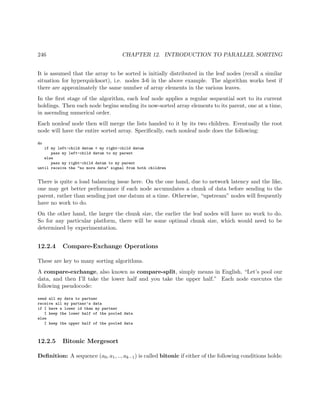 246 CHAPTER 12. INTRODUCTION TO PARALLEL SORTING
It is assumed that the array to be sorted is initially distributed in the leaf nodes (recall a similar
situation for hyperquicksort), i.e. nodes 3-6 in the above example. The algorithm works best if
there are approximately the same number of array elements in the various leaves.
In the ﬁrst stage of the algorithm, each leaf node applies a regular sequential sort to its current
holdings. Then each node begins sending its now-sorted array elements to its parent, one at a time,
in ascending numerical order.
Each nonleaf node then will merge the lists handed to it by its two children. Eventually the root
node will have the entire sorted array. Speciﬁcally, each nonleaf node does the following:
do
if my left-child datum < my right-child datum
pass my left-child datum to my parent
else
pass my right-child datum to my parent
until receive the "no more data" signal from both children
There is quite a load balancing issue here. On the one hand, due to network latency and the like,
one may get better performance if each node accumulates a chunk of data before sending to the
parent, rather than sending just one datum at a time. Otherwise, “upstream” nodes will frequently
have no work to do.
On the other hand, the larger the chunk size, the earlier the leaf nodes will have no work to do.
So for any particular platform, there will be some optimal chunk size, which would need to be
determined by experimentation.
12.2.4 Compare-Exchange Operations
These are key to many sorting algorithms.
A compare-exchange, also known as compare-split, simply means in English, “Let’s pool our
data, and then I’ll take the lower half and you take the upper half.” Each node executes the
following pseudocode:
send all my data to partner
receive all my partner’s data
if I have a lower id than my partner
I keep the lower half of the pooled data
else
I keep the upper half of the pooled data
12.2.5 Bitonic Mergesort
Deﬁnition: A sequence (a0, a1, .., ak−1) is called bitonic if either of the following conditions holds:
 