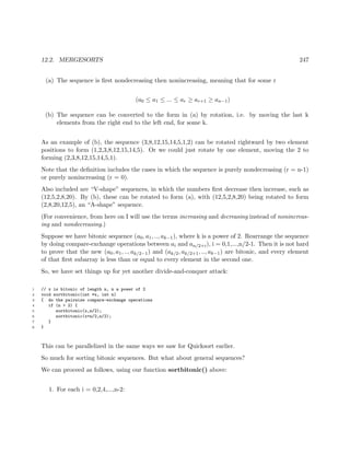12.2. MERGESORTS 247
(a) The sequence is ﬁrst nondecreasing then nonincreasing, meaning that for some r
(a0 ≤ a1 ≤ ... ≤ ar ≥ ar+1 ≥ an−1)
(b) The sequence can be converted to the form in (a) by rotation, i.e. by moving the last k
elements from the right end to the left end, for some k.
As an example of (b), the sequence (3,8,12,15,14,5,1,2) can be rotated rightward by two element
positions to form (1,2,3,8,12,15,14,5). Or we could just rotate by one element, moving the 2 to
forming (2,3,8,12,15,14,5,1).
Note that the deﬁnition includes the cases in which the sequence is purely nondecreasing (r = n-1)
or purely nonincreasing (r = 0).
Also included are “V-shape” sequences, in which the numbers ﬁrst decrease then increase, such as
(12,5,2,8,20). By (b), these can be rotated to form (a), with (12,5,2,8,20) being rotated to form
(2,8,20,12,5), an “A-shape” sequence.
(For convenience, from here on I will use the terms increasing and decreasing instead of nonincreas-
ing and nondecreasing.)
Suppose we have bitonic sequence (a0, a1, .., ak−1), where k is a power of 2. Rearrange the sequence
by doing compare-exchange operations between ai and an/2+i), i = 0,1,...,n/2-1. Then it is not hard
to prove that the new (a0, a1, .., ak/2−1) and (ak/2, ak/2+1, .., ak−1) are bitonic, and every element
of that ﬁrst subarray is less than or equal to every element in the second one.
So, we have set things up for yet another divide-and-conquer attack:
1 // x is bitonic of length n, n a power of 2
2 void sortbitonic(int *x, int n)
3 { do the pairwise compare-exchange operations
4 if (n > 2) {
5 sortbitonic(x,n/2);
6 sortbitonic(x+n/2,n/2);
7 }
8 }
This can be parallelized in the same ways we saw for Quicksort earlier.
So much for sorting bitonic sequences. But what about general sequences?
We can proceed as follows, using our function sortbitonic() above:
1. For each i = 0,2,4,...,n-2:
 