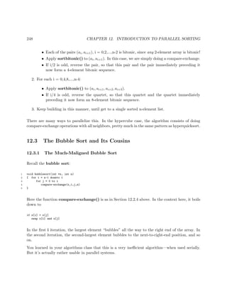 248 CHAPTER 12. INTRODUCTION TO PARALLEL SORTING
• Each of the pairs (ai, ai+1), i = 0,2,...,n-2 is bitonic, since any 2-element array is bitonic!
• Apply sortbitonic() to (ai, ai+1). In this case, we are simply doing a compare-exchange.
• If i/2 is odd, reverse the pair, so that this pair and the pair immediately preceding it
now form a 4-element bitonic sequence.
2. For each i = 0,4,8,...,n-4:
• Apply sortbitonic() to (ai, ai+1, ai+2, ai+3).
• If i/4 is odd, reverse the quartet, so that this quartet and the quartet immediately
preceding it now form an 8-element bitonic sequence.
3. Keep building in this manner, until get to a single sorted n-element list.
There are many ways to parallelize this. In the hypercube case, the algorithm consists of doing
compare-exchange operations with all neighbors, pretty much in the same pattern as hyperquicksort.
12.3 The Bubble Sort and Its Cousins
12.3.1 The Much-Maligned Bubble Sort
Recall the bubble sort:
1 void bubblesort(int *x, int n)
2 { for i = n-1 downto 1
3 for j = 0 to i
4 compare-exchange(x,i,j,n)
5 }
Here the function compare-exchange() is as in Section 12.2.4 above. In the context here, it boils
down to
if x[i] > x[j]
swap x[i] and x[j]
In the ﬁrst i iteration, the largest element “bubbles” all the way to the right end of the array. In
the second iteration, the second-largest element bubbles to the next-to-right-end position, and so
on.
You learned in your algorithms class that this is a very ineﬃcient algorithm—when used serially.
But it’s actually rather usable in parallel systems.
 