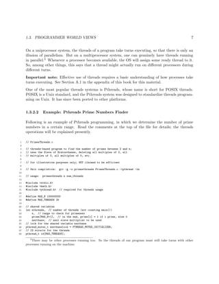 1.3. PROGRAMMER WORLD VIEWS 7
On a uniprocessor system, the threads of a program take turns executing, so that there is only an
illusion of parallelism. But on a multiprocessor system, one can genuinely have threads running
in parallel.3 Whenever a processor becomes available, the OS will assign some ready thread to it.
So, among other things, this says that a thread might actually run on diﬀerent processors during
diﬀerent turns.
Important note: Eﬀective use of threads requires a basic understanding of how processes take
turns executing. See Section A.1 in the appendix of this book for this material.
One of the most popular threads systems is Pthreads, whose name is short for POSIX threads.
POSIX is a Unix standard, and the Pthreads system was designed to standardize threads program-
ming on Unix. It has since been ported to other platforms.
1.3.2.2 Example: Pthreads Prime Numbers Finder
Following is an example of Pthreads programming, in which we determine the number of prime
numbers in a certain range. Read the comments at the top of the ﬁle for details; the threads
operations will be explained presently.
1 // PrimesThreads.c
2
3 // threads-based program to find the number of primes between 2 and n;
4 // uses the Sieve of Eratosthenes, deleting all multiples of 2, all
5 // multiples of 3, all multiples of 5, etc.
6
7 // for illustration purposes only; NOT claimed to be efficient
8
9 // Unix compilation: gcc -g -o primesthreads PrimesThreads.c -lpthread -lm
10
11 // usage: primesthreads n num_threads
12
13 #include <stdio.h>
14 #include <math.h>
15 #include <pthread.h> // required for threads usage
16
17 #define MAX_N 100000000
18 #define MAX_THREADS 25
19
20 // shared variables
21 int nthreads, // number of threads (not counting main())
22 n, // range to check for primeness
23 prime[MAX_N+1], // in the end, prime[i] = 1 if i prime, else 0
24 nextbase; // next sieve multiplier to be used
25 // lock for the shared variable nextbase
26 pthread_mutex_t nextbaselock = PTHREAD_MUTEX_INITIALIZER;
27 // ID structs for the threads
28 pthread_t id[MAX_THREADS];
3
There may be other processes running too. So the threads of our program must still take turns with other
processes running on the machine.
 