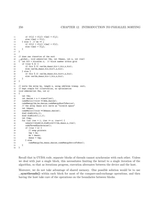 250 CHAPTER 12. INTRODUCTION TO PARALLEL SORTING
11 if (f[i] > f[j]) t[me] = f[j];
12 else t[me] = f[i];
13 } else { // me == j
14 if (f[i] > f[j]) t[me] = f[i];
15 else t[me] = f[j];
16 }
17 }
18
19 // does one iteration of the sort
20 __global__ void oekern(int *da, int *daaux, int n, int iter)
21 { int bix = blockIdx.x; // block number within grid
22 if (iter % 2) {
23 if (bix % 2) cas(da,daaux,bix-1,bix,n,bix);
24 else cas(da,daaux,bix,bix+1,n,bix);
25 } else {
26 if (bix % 2) cas(da,daaux,bix,bix+1,n,bix);
27 else cas(da,daaux,bix-1,bix,n,bix);
28 }
29 }
30
31 // sorts the array ha, length n, using odd/even transp. sort;
32 // kept simple for illustration, no optimization
33 void oddeven(int *ha, int n)
34 {
35 int *da;
36 int dasize = n * sizeof(int);
37 cudaMalloc((void **)&da,dasize);
38 cudaMemcpy(da,ha,dasize,cudaMemcpyHostToDevice);
39 // the array daaux will serve as "scratch space"
40 int *daaux;
41 cudaMalloc((void **)&daaux,dasize);
42 dim3 dimGrid(n,1);
43 dim3 dimBlock(1,1,1);
44 int *tmp;
45 for (int iter = 1; iter <= n; iter++) {
46 oekern<<<dimGrid,dimBlock>>>(da,daaux,n,iter);
47 cudaThreadSynchronize();
48 if (iter < n) {
49 // swap pointers
50 tmp = da;
51 da = daaux;
52 daaux = tmp;
53 } else
54 cudaMemcpy(ha,daaux,dasize,cudaMemcpyDeviceToHost);
55 }
56 }
Recall that in CUDA code, separate blocks of threads cannot synchronize with each other. Unless
we deal with just a single block, this necessitates limiting the kernel to a single iteration of the
algorithm, so that as iterations progress, execution alternates between the device and the host.
Moreover, we do not take advantage of shared memory. One possible solution would be to use
syncthreads() within each block for most of the compare-and-exchange operations, and then
having the host take care of the operations on the boundaries between blocks.
 