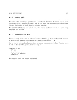 12.6. RADIX SORT 255
12.6 Radix Sort
The radix sort is essentially a special case of a bucket sort. If we have 16 threads, say, we could
determine a datum’s bucket by its lower 4 bits. As long as our data is uniformly distributed under
the mod 16 operation, we would not need to do any sampling.
The CUDPP GPU library uses a radix sort. The buckets are formed one bit at a time, using
segmented scan as above.
12.7 Enumeration Sort
This one is really simple. Take for instance the array (12,5,13,18,6). There are 2 elements less than
12, so in the end, it should go in position 2 of the sorted array, (5,6,12,13,18).
Say we wish to sort x, which for convenience we assume contains no tied values. Then the pseu-
docode for this algorithm, placing the results in y, is
for all i in 0...n-1:
count = 0
elt = x[i]
for all j in 0...n-1:
if x[j] < elt then count++
y[count] = elt
The outer (or inner) loop is easily parallelized.
 