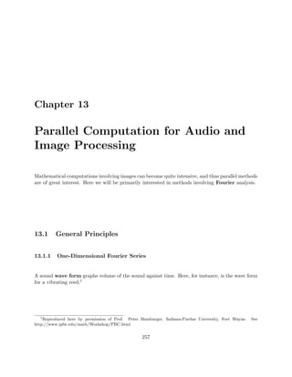 Chapter 13
Parallel Computation for Audio and
Image Processing
Mathematical computations involving images can become quite intensive, and thus parallel methods
are of great interest. Here we will be primarily interested in methods involving Fourier analysis.
13.1 General Principles
13.1.1 One-Dimensional Fourier Series
A sound wave form graphs volume of the sound against time. Here, for instance, is the wave form
for a vibrating reed:1
1
Reproduced here by permission of Prof. Peter Hamburger, Indiana-Purdue University, Fort Wayne. See
http://www.ipfw.edu/math/Workshop/PBC.html
257
 