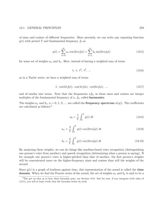 13.1. GENERAL PRINCIPLES 259
of sines and cosines of diﬀerent frequencies. More precisely, we can write any repeating function
g(t) with period T and fundamental frequency f0 as
g(t) =
∞
n=0
an cos(2πnf0t) +
∞
n=1
bn sin(2πnf0t) (13.5)
for some set of weights an and bn. Here, instead of having a weighted sum of terms
1, t, t2
, t3
, ... (13.6)
as in a Taylor series, we have a weighted sum of terms
1, cos(2πf0t), cos(4πf0t), cos(6πf0t), ... (13.7)
and of similar sine terms. Note that the frequencies nf0, in those sines and cosines are integer
multiples of the fundamental frequency of x, f0, called harmonics.
The weights an and bn, n = 0, 1, 2, ... are called the frequency spectrum of g(). The coeﬃcients
are calculated as follows:2
a0 =
1
T
T
0
g(t) dt (13.8)
an =
2
T
T
0
g(t) cos(2πnf0t) dt (13.9)
bn =
2
T
T
0
g(t) sin(2πnf0t) dt (13.10)
By analyzing these weights, we can do things like machine-based voice recognition (distinguishing
one person’s voice from another) and speech recognition (determining what a person is saying). If
for example one person’s voice is higher-pitched than that of another, the ﬁrst person’s weights
will be concentrated more on the higher-frequency sines and cosines than will the weights of the
second.
Since g(t) is a graph of loudness against time, this representation of the sound is called the time
domain. When we ﬁnd the Fourier series of the sound, the set of weights an and bn is said to be a
2
The get an idea as to how these formulas arise, see Section 13.9. But for now, if you integrate both sides of
(13.5), you will at least verify that the formulas below do work.
 