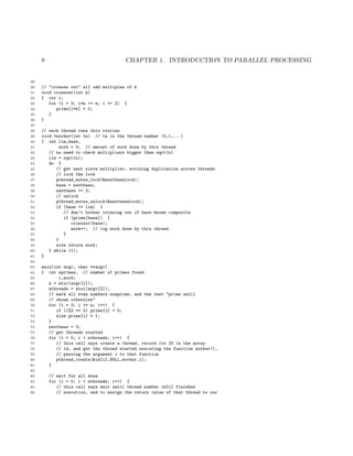 8 CHAPTER 1. INTRODUCTION TO PARALLEL PROCESSING
29
30 // "crosses out" all odd multiples of k
31 void crossout(int k)
32 { int i;
33 for (i = 3; i*k <= n; i += 2) {
34 prime[i*k] = 0;
35 }
36 }
37
38 // each thread runs this routine
39 void *worker(int tn) // tn is the thread number (0,1,...)
40 { int lim,base,
41 work = 0; // amount of work done by this thread
42 // no need to check multipliers bigger than sqrt(n)
43 lim = sqrt(n);
44 do {
45 // get next sieve multiplier, avoiding duplication across threads
46 // lock the lock
47 pthread_mutex_lock(&nextbaselock);
48 base = nextbase;
49 nextbase += 2;
50 // unlock
51 pthread_mutex_unlock(&nextbaselock);
52 if (base <= lim) {
53 // don’t bother crossing out if base known composite
54 if (prime[base]) {
55 crossout(base);
56 work++; // log work done by this thread
57 }
58 }
59 else return work;
60 } while (1);
61 }
62
63 main(int argc, char **argv)
64 { int nprimes, // number of primes found
65 i,work;
66 n = atoi(argv[1]);
67 nthreads = atoi(argv[2]);
68 // mark all even numbers nonprime, and the rest "prime until
69 // shown otherwise"
70 for (i = 3; i <= n; i++) {
71 if (i%2 == 0) prime[i] = 0;
72 else prime[i] = 1;
73 }
74 nextbase = 3;
75 // get threads started
76 for (i = 0; i < nthreads; i++) {
77 // this call says create a thread, record its ID in the array
78 // id, and get the thread started executing the function worker(),
79 // passing the argument i to that function
80 pthread_create(&id[i],NULL,worker,i);
81 }
82
83 // wait for all done
84 for (i = 0; i < nthreads; i++) {
85 // this call says wait until thread number id[i] finishes
86 // execution, and to assign the return value of that thread to our
 