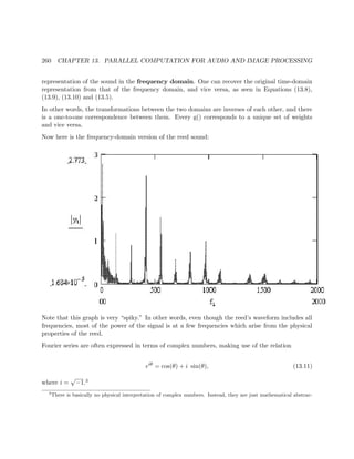 260 CHAPTER 13. PARALLEL COMPUTATION FOR AUDIO AND IMAGE PROCESSING
representation of the sound in the frequency domain. One can recover the original time-domain
representation from that of the frequency domain, and vice versa, as seen in Equations (13.8),
(13.9), (13.10) and (13.5).
In other words, the transformations between the two domains are inverses of each other, and there
is a one-to-one correspondence between them. Every g() corresponds to a unique set of weights
and vice versa.
Now here is the frequency-domain version of the reed sound:
Note that this graph is very “spiky.” In other words, even though the reed’s waveform includes all
frequencies, most of the power of the signal is at a few frequencies which arise from the physical
properties of the reed.
Fourier series are often expressed in terms of complex numbers, making use of the relation
eiθ
= cos(θ) + i sin(θ), (13.11)
where i =
√
−1.3
3
There is basically no physical interpretation of complex numbers. Instead, they are just mathematical abstrac-
 