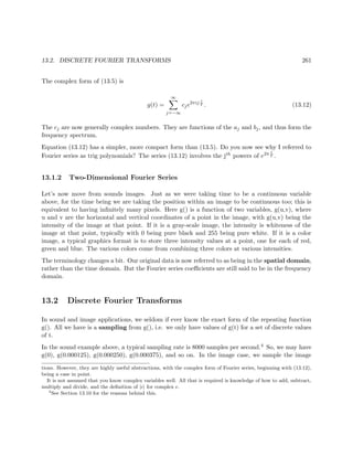 13.2. DISCRETE FOURIER TRANSFORMS 261
The complex form of (13.5) is
g(t) =
∞
j=−∞
cje2πij t
T . (13.12)
The cj are now generally complex numbers. They are functions of the aj and bj, and thus form the
frequency spectrum.
Equation (13.12) has a simpler, more compact form than (13.5). Do you now see why I referred to
Fourier series as trig polynomials? The series (13.12) involves the jth powers of e2π t
T .
13.1.2 Two-Dimensional Fourier Series
Let’s now move from sounds images. Just as we were taking time to be a continuous variable
above, for the time being we are taking the position within an image to be continuous too; this is
equivalent to having inﬁnitely many pixels. Here g() is a function of two variables, g(u,v), where
u and v are the horizontal and vertical coordinates of a point in the image, with g(u,v) being the
intensity of the image at that point. If it is a gray-scale image, the intensity is whiteness of the
image at that point, typically with 0 being pure black and 255 being pure white. If it is a color
image, a typical graphics format is to store three intensity values at a point, one for each of red,
green and blue. The various colors come from combining three colors at various intensities.
The terminology changes a bit. Our original data is now referred to as being in the spatial domain,
rather than the time domain. But the Fourier series coeﬃcients are still said to be in the frequency
domain.
13.2 Discrete Fourier Transforms
In sound and image applications, we seldom if ever know the exact form of the repeating function
g(). All we have is a sampling from g(), i.e. we only have values of g(t) for a set of discrete values
of t.
In the sound example above, a typical sampling rate is 8000 samples per second.4 So, we may have
g(0), g(0.000125), g(0.000250), g(0.000375), and so on. In the image case, we sample the image
tions. However, they are highly useful abstractions, with the complex form of Fourier series, beginning with (13.12),
being a case in point.
It is not assumed that you know complex variables well. All that is required is knowledge of how to add, subtract,
multiply and divide, and the deﬁnition of |c| for complex c.
4
See Section 13.10 for the reasons behind this.
 