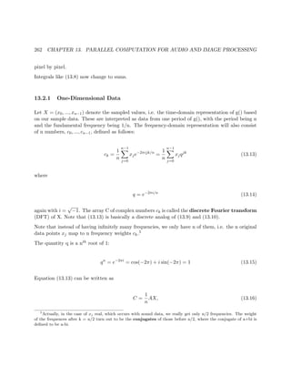 262 CHAPTER 13. PARALLEL COMPUTATION FOR AUDIO AND IMAGE PROCESSING
pixel by pixel.
Integrals like (13.8) now change to sums.
13.2.1 One-Dimensional Data
Let X = (x0, ..., xn−1) denote the sampled values, i.e. the time-domain representation of g() based
on our sample data. These are interpreted as data from one period of g(), with the period being n
and the fundamental frequency being 1/n. The frequency-domain representation will also consist
of n numbers, c0, ..., cn−1, deﬁned as follows:
ck =
1
n
n−1
j=0
xje−2πijk/n
=
1
n
n−1
j=0
xjqjk
(13.13)
where
q = e−2πi/n
(13.14)
again with i =
√
−1. The array C of complex numbers ck is called the discrete Fourier transform
(DFT) of X. Note that (13.13) is basically a discrete analog of (13.9) and (13.10).
Note that instead of having inﬁnitely many frequencies, we only have n of them, i.e. the n original
data points xj map to n frequency weights ck.5
The quantity q is a nth root of 1:
qn
= e−2πi
= cos(−2π) + i sin(−2π) = 1 (13.15)
Equation (13.13) can be written as
C =
1
n
AX, (13.16)
5
Actually, in the case of xj real, which occurs with sound data, we really get only n/2 frequencies. The weight
of the frequences after k = n/2 turn out to be the conjugates of those before n/2, where the conjugate of a+bi is
deﬁned to be a-bi.
 