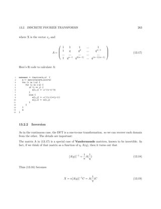 13.2. DISCRETE FOURIER TRANSFORMS 263
where X is the vector xj and
A =




1 1 1 ... 1
1 q q2 ... qn−1
... ... ... ... ...
1 qn−1 q2(n−1) ... q(n−1)(n−1)



 (13.17)
Here’s R code to calculate A:
1 makeamat <- function(n,u) {
2 m <- matrix(nrow=n,ncol=n)
3 for (i in 1:n) {
4 for (j in i:n) {
5 if (i == j) {
6 m[i,i] <- u^((i-1)^2)
7 }
8 else {
9 m[i,j] <- u^((i-1)*(j-1))
10 m[j,i] <- m[i,j]
11 }
12 }
13 }
14 m
15 }
13.2.2 Inversion
As in the continuous case, the DFT is a one-to-one transformation. so we can recover each domain
from the other. The details are important:
The matrix A in (13.17) is a special case of Vandermonde matrices, known to be invertible. In
fact, if we think of that matrix as a function of q, A(q), then it turns out that
[A(q)]−1
=
1
n
A(
1
q
) (13.18)
Thus (13.16) becomes
X = n[A(q)]−1
C = A(
1
q
)C (13.19)
 