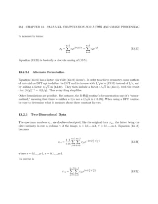 264 CHAPTER 13. PARALLEL COMPUTATION FOR AUDIO AND IMAGE PROCESSING
In nonmatrix terms:
xj =
n−1
k=0
cke2πijk/n
=
n−1
k=0
ckq−jk
(13.20)
Equation (13.20) is basically a discrete analog of (13.5).
13.2.2.1 Alternate Formulation
Equation (13.16) has a factor 1/n while (13.19) doesn’t. In order to achieve symmetry, some authors
of material on DFT opt to deﬁne the DFT and its inverse with 1/
√
n in (13.13) instead of 1/n, and
by adding a factor 1/
√
n in (13.20). They then include a factor 1/
√
n in (13.17), with the result
that [A(q)]−1 = A(1/q). Thus everything simpliﬁes.
Other formulations are possible. For instance, the R ﬀt() routine’s documentation says it’s “unnor-
malized,” meaning that there is neither a 1/n nor a 1/
√
n in (13.20). When using a DFT routine,
be sure to determine what it assumes about these constant factors.
13.2.3 Two-Dimensional Data
The spectrum numbers crs are double-subscripted, like the original data xuv, the latter being the
pixel intensity in row u, column v of the image, u = 0,1,...,n-1, v = 0,1,...,m-1. Equation (13.13)
becomes
crs =
1
n
1
m
n−1
j=0
m−1
k=0
xjke−2πi( jr
n
+ks
m
)
(13.21)
where r = 0,1,...,n-1, s = 0,1,...,m-1.
Its inverse is
xrs =
n−1
j=0
m−1
k=0
cjke2πi(jr
n
+ks
m
)
(13.22)
 