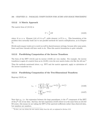 266 CHAPTER 13. PARALLEL COMPUTATION FOR AUDIO AND IMAGE PROCESSING
13.3.2 A Matrix Approach
The matrix form of (13.13) is
C =
1
n
AX (13.25)
where A is n x n. Element (j,k) of A is qjk, while element j of X is xj. This formulation of the
problem then naturally leads one to use parallel methods for matrix multiplication, as in Chapter
11.
Divide-and-conquer tends not to work too well in shared-memory settings, because after some point,
fewer and fewer threads will have work to do. Thus this matrix formulation is quite valuable.
13.3.3 Parallelizing Computation of the Inverse Transform
The form of the DFT (13.13) and its inverse (13.20) are very similar. For example, the inverse
transform is again of a matrix form as in (13.25); even the new matrix looks a lot like the old one.6
Thus the methods mentioned above, e.g. FFT and the matrix approach, apply to calculation of
the inverse transforms too.
13.3.4 Parallelizing Computation of the Two-Dimensional Transform
Regroup (13.21) as:
crs =
1
n
n−1
j=0
1
m
m−1
k=0
xjke−2πi( ks
m
)
e−2πi(jr
n
)
(13.26)
=
1
n
n−1
j=0
yjse−2πi( jr
n
)
(13.27)
Note that yjs, i.e. the expression between the large parentheses, is the sth component of the DFT
of the jth row of our data. And hey, the last expression (13.27) above is in the same form as (13.13)!
Of course, this means we are taking the DFT of the spectral coeﬃcients rather than observed data,
but numbers are numbers.
6
In fact, one can obtain the new matrix easily from the old, as explained in Section 13.9.
 