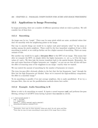 268 CHAPTER 13. PARALLEL COMPUTATION FOR AUDIO AND IMAGE PROCESSING
13.5 Applications to Image Processing
In image processing, there are a number of diﬀerent operations which we wish to perform. We will
consider two of them here.
13.5.1 Smoothing
An image may be too “rough.” There may be some pixels which are noise, accidental values that
don’t ﬁt smoothly with the neighboring points in the image.
One way to smooth things out would be to replace each pixel intensity value7 by the mean or
median among the pixels neighbors. These could be the four immediate neighbors if just a little
smoothing is needed, or we could go further out for a higher amount of smoothing. There are many
variants of this.
But another way would be to apply a low-pass ﬁlter to the DFT of our image. This means that
after we compute the DFT, we simply delete the higher harmonics, i.e. set crs to 0 for the larger
values of r and s. We then take the inverse transform back to the spatial domain. Remember, the
sine and cosine functions of higher harmonics are “wigglier,” so you can see that all this will have
the eﬀect of removing some of the wiggliness in our image—exactly what we wanted.
We can control the amount of smoothing by the number of harmonics we remove.
The term low-pass ﬁlter obviously alludes to the fact that the low frequencies “pass” through the
ﬁlter but the high frequencies are blocked. Since we’ve removed the high-oscillatory components,
the eﬀect is a smoother image.8
To do smoothing in parallel, if we just average neighbors, this is easily parallelized. If we try a
low-pass ﬁlter, then we use the parallelization methods shown here earlier.
13.5.2 Example: Audio Smoothing in R
Below is code to do smoothing on sound. It inputs a sound sequence snd, and performs low-pass
ﬁltering, setting to 0 all DFT terms having k greater than maxidx in (13.13).
1 p <- function(snd,maxidx) {
2 four <- fft(snd)
3 n <- length(four)
4 newfour <- c(four[1:maxidx],rep(0,n-maxidx))
5 return(Re(fft(newfour,inverse=T)/n))
6 }
7
Remember, there may be three intensity values per pixel, for red, green and blue.
8
Note that we may do more smoothing in some parts of the image than in others.
 