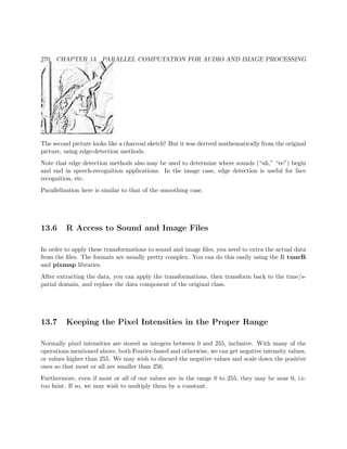 270 CHAPTER 13. PARALLEL COMPUTATION FOR AUDIO AND IMAGE PROCESSING
The second picture looks like a charcoal sketch! But it was derived mathematically from the original
picture, using edge-detection methods.
Note that edge detection methods also may be used to determine where sounds (“ah,” “ee”) begin
and end in speech-recognition applications. In the image case, edge detection is useful for face
recognition, etc.
Parallelization here is similar to that of the smoothing case.
13.6 R Access to Sound and Image Files
In order to apply these transformations to sound and image ﬁles, you need to extra the actual data
from the ﬁles. The formats are usually pretty complex. You can do this easily using the R tuneR
and pixmap libraries.
After extracting the data, you can apply the transformations, then transform back to the time/s-
patial domain, and replace the data component of the original class.
13.7 Keeping the Pixel Intensities in the Proper Range
Normally pixel intensities are stored as integers between 0 and 255, inclusive. With many of the
operations mentioned above, both Fourier-based and otherwise, we can get negative intensity values,
or values higher than 255. We may wish to discard the negative values and scale down the positive
ones so that most or all are smaller than 256.
Furthermore, even if most or all of our values are in the range 0 to 255, they may be near 0, i.e.
too faint. If so, we may wish to multiply them by a constant.
 