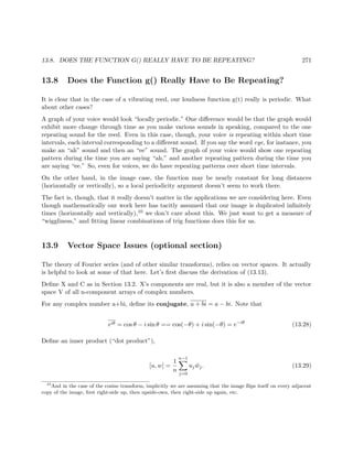 13.8. DOES THE FUNCTION G() REALLY HAVE TO BE REPEATING? 271
13.8 Does the Function g() Really Have to Be Repeating?
It is clear that in the case of a vibrating reed, our loudness function g(t) really is periodic. What
about other cases?
A graph of your voice would look “locally periodic.” One diﬀerence would be that the graph would
exhibit more change through time as you make various sounds in speaking, compared to the one
repeating sound for the reed. Even in this case, though, your voice is repeating within short time
intervals, each interval corresponding to a diﬀerent sound. If you say the word eye, for instance, you
make an “ah” sound and then an “ee” sound. The graph of your voice would show one repeating
pattern during the time you are saying “ah,” and another repeating pattern during the time you
are saying “ee.” So, even for voices, we do have repeating patterns over short time intervals.
On the other hand, in the image case, the function may be nearly constant for long distances
(horizontally or vertically), so a local periodicity argument doesn’t seem to work there.
The fact is, though, that it really doesn’t matter in the applications we are considering here. Even
though mathematically our work here has tacitly assumed that our image is duplicated inﬁnitely
times (horizontally and vertically),10 we don’t care about this. We just want to get a measure of
“wiggliness,” and ﬁtting linear combinations of trig functions does this for us.
13.9 Vector Space Issues (optional section)
The theory of Fourier series (and of other similar transforms), relies on vector spaces. It actually
is helpful to look at some of that here. Let’s ﬁrst discuss the derivation of (13.13).
Deﬁne X and C as in Section 13.2. X’s components are real, but it is also a member of the vector
space V of all n-component arrays of complex numbers.
For any complex number a+bi, deﬁne its conjugate, a + bi = a − bi. Note that
eiθ = cos θ − i sin θ == cos(−θ) + i sin(−θ) = e−iθ
(13.28)
Deﬁne an inner product (“dot product”),
[u, w] =
1
n
n−1
j=0
uj ¯wj. (13.29)
10
And in the case of the cosine transform, implicitly we are assuming that the image ﬂips itself on every adjacent
copy of the image, ﬁrst right-side up, then upside-own, then right-side up again, etc.
 