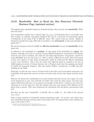 13.10. BANDWIDTH: HOW TO READ THE SAN FRANCISCO CHRONICLE BUSINESS PAGE (OPTIONAL S
13.10 Bandwidth: How to Read the San Francisco Chronicle
Business Page (optional section)
The popular press, especially business or technical sections, often uses the term bandwidth. What
does this mean?
Any transmission medium has a natural range [fmin,fmax] of frequencies that it can handle well.
For example, an ordinary voice-grade telephone line can do a good job of transmitting signals
of frequencies in the range 0 Hz to 4000 Hz, where “Hz” means cycles per second. Signals of
frequencies outside this range suﬀer fade in strength, i.e are attenuated, as they pass through the
phone line.12
We call the frequency interval [0,4000] the eﬀective bandwidth (or just the bandwidth) of the
phone line.
In addition to the bandwidth of a medium, we also speak of the bandwidth of a signal. For
instance, although your voice is a mixture of many diﬀerent frequencies, represented in the Fourier
series for your voice’s waveform, the really low and really high frequency components, outside the
range [340,3400], have very low power, i.e. their an and bn coeﬃcients are small. Most of the power
of your voice signal is in that range of frequencies, which we would call the eﬀective bandwidth
of your voice waveform. This is also the reason why digitized speech is sampled at the rate of
8,000 samples per second. A famous theorem, due to Nyquist, shows that the sampling rate should
be double the maximum frequency. Here the number 3,400 is “rounded up” to 4,000, and after
doubling we get 8,000.
Obviously, in order for your voice to be heard well on the other end of your phone connection, the
bandwidth of the phone line must be at least as broad as that of your voice signal, and that is the
case.
However, the phone line’s bandwidth is not much broader than that of your voice signal. So, some
of the frequencies in your voice will fade out before they reach the other person, and thus some
degree of distortion will occur. It is common, for example, for the letter ‘f’ spoken on one end to be
mis-heard as ‘s’on the other end. This also explains why your voice sounds a little diﬀerent on the
phone than in person. Still, most frequencies are reproduced well and phone conversations work
well.
We often use the term “bandwidth” to literally refer to width, i.e. the width of the interval
[fmin, fmax].
There is huge variation in bandwidth among transmission media. As we have seen, phone lines
have bandwidth intervals covering values on the order of 103. For optical ﬁbers, these numbers are
more on the order of 1015.
12
And in fact will probably be deliberately ﬁltered out.
 