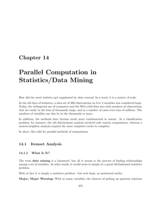 Chapter 14
Parallel Computation in
Statistics/Data Mining
How did the word statistics get supplanted by data mining? In a word, it is a matter of scale.
In the old days of statistics, a data set of 300 observations on 3 or 4 variables was considered large.
Today, the widespread use of computers and the Web yield data sets with numbers of observations
that are easily in the tens of thousands range, and in a number of cases even tens of millions. The
numbers of variables can also be in the thousands or more.
In addition, the methods have become much more combinatorial in nature. In a classiﬁcation
problem, for instance, the old discriminant analysis involved only matrix computation, whereas a
nearest-neighbor analysis requires far more computer cycles to complete.
In short, this calls for parallel methods of computation.
14.1 Itemset Analysis
14.1.1 What Is It?
The term data mining is a buzzword, but all it means is the process of ﬁnding relationships
among a set of variables. In other words, it would seem to simply be a good old-fashioned statistics
problem.
Well, in fact it is simply a statistics problem—but writ large, as mentioned earlier.
Major, Major Warning: With so many variables, the chances of picking up spurious relations
275
 