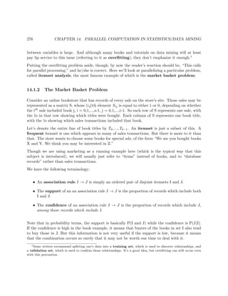 276 CHAPTER 14. PARALLEL COMPUTATION IN STATISTICS/DATA MINING
between variables is large. And although many books and tutorials on data mining will at least
pay lip service to this issue (referring to it as overﬁtting), they don’t emphasize it enough.1
Putting the overﬁtting problem aside, though, by now the reader’s reaction should be, “This calls
for parallel processing,” and he/she is correct. Here we’ll look at parallelizing a particular problem,
called itemset analysis, the most famous example of which is the market basket problem:
14.1.2 The Market Basket Problem
Consider an online bookstore that has records of every sale on the store’s site. Those sales may be
represented as a matrix S, whose (i,j)th element Sij is equal to either 1 or 0, depending on whether
the ith sale included book j, i = 0,1,...,s-1, j = 0,1,...,t-1. So each row of S represents one sale, with
the 1s in that row showing which titles were bought. Each column of S represents one book title,
with the 1s showing which sales transactions included that book.
Let’s denote the entire line of book titles by T0, ..., Tb−1. An itemset is just a subset of this. A
frequent itemset is one which appears in many of sales transactions. But there is more to it than
that. The store wants to choose some books for special ads, of the form “We see you bought books
X and Y. We think you may be interested in Z.”
Though we are using marketing as a running example here (which is the typical way that this
subject is introduced), we will usually just refer to “items” instead of books, and to “database
records” rather than sales transactions.
We have the following terminology:
• An association rule I → J is simply an ordered pair of disjoint itemsets I and J.
• The support of an an association rule I → J is the proportion of records which include both
I and J.
• The conﬁdence of an association rule I → J is the proportion of records which include J,
among those records which include I.
Note that in probability terms, the support is basically P(I and J) while the conﬁdence is P(J|I).
If the conﬁdence is high in the book example, it means that buyers of the books in set I also tend
to buy those in J. But this information is not very useful if the support is low, because it means
that the combination occurs so rarely that it may not be worth our time to deal with it.
1
Some writers recommend splitting one’s data into a training set, which is used to discover relationships, and
a validation set, which is used to conﬁrm those relationships. It’s a good idea, but overﬁtting can still occur even
with this precaution.
 