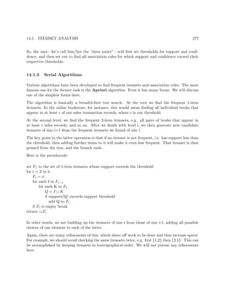 14.1. ITEMSET ANALYSIS 277
So, the user—let’s call him/her the “data miner”—will ﬁrst set thresholds for support and conﬁ-
dence, and then set out to ﬁnd all association rules for which support and conﬁdence exceed their
respective thresholds.
14.1.3 Serial Algorithms
Various algorithms have been developed to ﬁnd frequent itemsets and association rules. The most
famous one for the former task is the Apriori algorithm. Even it has many forms. We will discuss
one of the simplest forms here.
The algorithm is basically a breadth-ﬁrst tree search. At the root we ﬁnd the frequent 1-item
itemsets. In the online bookstore, for instance, this would mean ﬁnding all individual books that
appear in at least r of our sales transaction records, where r is our threshold.
At the second level, we ﬁnd the frequent 2-item itemsets, e.g. all pairs of books that appear in
at least r sales records, and so on. After we ﬁnish with level i, we then generate new candidate
itemsets of size i+1 from the frequent itemsets we found of size i.
The key point in the latter operation is that if an itemset is not frequent, i.e. has support less than
the threshold, then adding further items to it will make it even less frequent. That itemset is then
pruned from the tree, and the branch ends.
Here is the pseudocode:
set F1 to the set of 1-item itemsets whose support exceeds the threshold
for i = 2 to b
Fi = φ
for each I in Fi−1
for each K in F1
Q = I ∪ K
if support(Q) exceeds support threshold
add Q to Fi
if Fi is empty break
return ∪iFi
In other words, we are building up the itemsets of size i from those of size i-1, adding all possible
choices of one element to each of the latter.
Again, there are many reﬁnements of this, which shave oﬀ work to be done and thus increase speed.
For example, we should avoid checking the same itemsets twice, e.g. ﬁrst {1,2} then {2,1}. This can
be accomplished by keeping itemsets in lexicographical order. We will not pursue any reﬁnements
here.
 