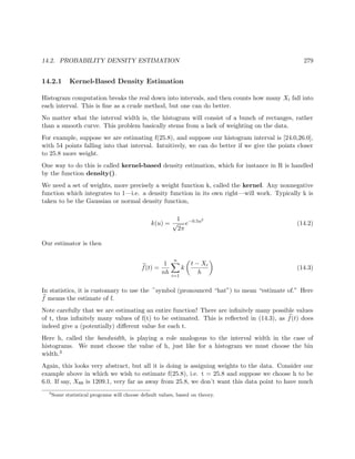14.2. PROBABILITY DENSITY ESTIMATION 279
14.2.1 Kernel-Based Density Estimation
Histogram computation breaks the real down into intervals, and then counts how many Xi fall into
each interval. This is ﬁne as a crude method, but one can do better.
No matter what the interval width is, the histogram will consist of a bunch of rectanges, rather
than a smooth curve. This problem basically stems from a lack of weighting on the data.
For example, suppose we are estimating f(25.8), and suppose our histogram interval is [24.0,26.0],
with 54 points falling into that interval. Intuitively, we can do better if we give the points closer
to 25.8 more weight.
One way to do this is called kernel-based density estimation, which for instance in R is handled
by the function density().
We need a set of weights, more precisely a weight function k, called the kernel. Any nonnegative
function which integrates to 1—i.e. a density function in its own right—will work. Typically k is
taken to be the Gaussian or normal density function,
k(u) =
1
√
2π
e−0.5u2
(14.2)
Our estimator is then
f(t) =
1
nh
n
i=1
k
t − Xi
h
(14.3)
In statistics, it is customary to use the symbol (pronounced “hat”) to mean “estimate of.” Here
f means the estimate of f.
Note carefully that we are estimating an entire function! There are inﬁnitely many possible values
of t, thus inﬁnitely many values of f(t) to be estimated. This is reﬂected in (14.3), as f(t) does
indeed give a (potentially) diﬀerent value for each t.
Here h, called the bandwidth, is playing a role analogous to the interval width in the case of
histograms. We must choose the value of h, just like for a histogram we must choose the bin
width.3
Again, this looks very abstract, but all it is doing is assigning weights to the data. Consider our
example above in which we wish to estimate f(25.8), i.e. t = 25.8 and suppose we choose h to be
6.0. If say, X88 is 1209.1, very far as away from 25.8, we don’t want this data point to have much
3
Some statistical programs will choose default values, based on theory.
 