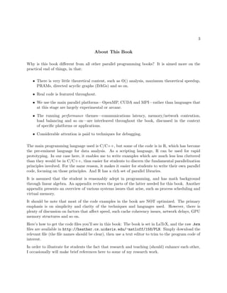 3
About This Book
Why is this book diﬀerent from all other parallel programming books? It is aimed more on the
practical end of things, in that:
• There is very little theoretical content, such as O() analysis, maximum theoretical speedup,
PRAMs, directed acyclic graphs (DAGs) and so on.
• Real code is featured throughout.
• We use the main parallel platforms—OpenMP, CUDA and MPI—rather than languages that
at this stage are largely experimental or arcane.
• The running performance themes—communications latency, memory/network contention,
load balancing and so on—are interleaved throughout the book, discussed in the context
of speciﬁc platforms or applications.
• Considerable attention is paid to techniques for debugging.
The main programming language used is C/C++, but some of the code is in R, which has become
the pre-eminent language for data analysis. As a scripting language, R can be used for rapid
prototyping. In our case here, it enables me to write examples which are much less less cluttered
than they would be in C/C++, thus easier for students to discern the fundamental parallelixation
principles involved. For the same reason, it makes it easier for students to write their own parallel
code, focusing on those principles. And R has a rich set of parallel libraries.
It is assumed that the student is reasonably adept in programming, and has math background
through linear algebra. An appendix reviews the parts of the latter needed for this book. Another
appendix presents an overview of various systems issues that arise, such as process scheduling and
virtual memory.
It should be note that most of the code examples in the book are NOT optimized. The primary
emphasis is on simplicity and clarity of the techniques and languages used. However, there is
plenty of discussion on factors that aﬀect speed, such cache coherency issues, network delays, GPU
memory structures and so on.
Here’s how to get the code ﬁles you’ll see in this book: The book is set in LaTeX, and the raw .tex
ﬁles are available in http://heather.cs.ucdavis.edu/~matloff/158/PLN. Simply download the
relevant ﬁle (the ﬁle names should be clear), then use a text editor to trim to the program code of
interest.
In order to illustrate for students the fact that research and teaching (should) enhance each other,
I occasionally will make brief references here to some of my research work.
 