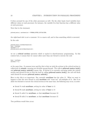 10 CHAPTER 1. INTRODUCTION TO PARALLEL PROCESSING
0 when accessed by any of the other processors as well. On the other hand, local variables have
diﬀerent values at each processor; for instance, the variable i in that function has a diﬀerent value
at each processor.
Note that in the statement
pthread_mutex_t nextbaselock = PTHREAD_MUTEX_INITIALIZER;
the right-hand side is not a constant. It is a macro call, and is thus something which is executed.
In the code
pthread_mutex_lock(&nextbaselock);
base = nextbase
nextbase += 2
pthread_mutex_unlock(&nextbaselock);
we see a critical section operation which is typical in shared-memory programming. In this
context here, it means that we cannot allow more than one thread to execute the code
base = nextbase;
nextbase += 2;
at the same time. A common term used for this is that we wish the actions in the critical section to
collectively be atomic, meaning not divisible among threads. The calls to pthread mutex lock()
and pthread mutex unlock() ensure this. If thread A is currently executing inside the critical
section and thread B tries to lock the lock by calling pthread mutex lock(), the call will block
until thread B executes pthread mutex unlock().
Here is why this is so important: Say currently nextbase has the value 11. What we want to
happen is that the next thread to read nextbase will “cross out” all multiples of 11. But if we
allow two threads to execute the critical section at the same time, the following may occur, in order:
• thread A reads nextbase, setting its value of base to 11
• thread B reads nextbase, setting its value of base to 11
• thread A adds 2 to nextbase, so that nextbase becomes 13
• thread B adds 2 to nextbase, so that nextbase becomes 15
Two problems would then occur:
 