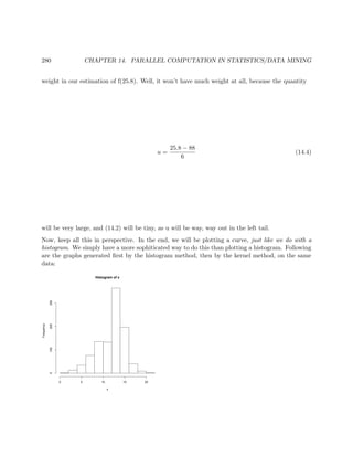 280 CHAPTER 14. PARALLEL COMPUTATION IN STATISTICS/DATA MINING
weight in our estimation of f(25.8). Well, it won’t have much weight at all, because the quantity
u =
25.8 − 88
6
(14.4)
will be very large, and (14.2) will be tiny, as u will be way, way out in the left tail.
Now, keep all this in perspective. In the end, we will be plotting a curve, just like we do with a
histogram. We simply have a more sophiticated way to do this than plotting a histogram. Following
are the graphs generated ﬁrst by the histogram method, then by the kernel method, on the same
data:
Histogram of x
x
Frequency
0 5 10 15 20
0100200300
 