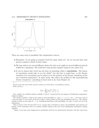 14.2. PROBABILITY DENSITY ESTIMATION 281
0 5 10 15 20
0.000.050.100.15
density.default(x = x)
N = 1000 Bandwidth = 0.7161
Density
There are many ways to parallelize this computation, such as:
• Remember, we are going to compute (14.3) for many values of t. So, we can just have each
process compute a block of those values.
• We may wish to try several diﬀerent values of h, just as we might try several diﬀerent interval
widths for a histogram. We could have each process compute using its own values of h.
• It can be shown that (14.3) has the form of something called a convolution. The theory
of convolution would take us too far aﬁeld,4 but this fact is useful here, as the Fourier
transform of a convolution can be shown to be the product of the Fourier transforms of the
two convolved components.5 In other words, this reduces the problem to that of parallelizing
Fourier transforms—something we know how to do, from Chapter 13.
4
If you’ve seen the term before and are curious as to how this is a convolution, read on:
Write (14.3) as
f(t) =
n
i=1
1
h
k
t − Xi
h
·
1
n
(14.5)
Now consider two artiﬁcial random variables U and V, created just for the purpose of facilitating computation,
deﬁned as follows.
The random variable U takes on the values ih with probability g · 1
h
k(i), i = -c,-c+1,...,0,1,...,c for some value of
c that we choose to cover most of the area under k, with g chosen so that the probabilities sum to 1. The random
variable V takes on the values X1, ..., Xn (considered ﬁxed here), with probability 1/n each. U and V are set to be
independent.
Then (g times) (14.5) becomes P(U+V=t), exactly what convolution is about, the probability mass function (or
density, in the continuous case) of a random variable arising as the sum of two independent nonnegative random
variables.
5
Again, if you have some background in probability and have see characteristic functions, this fact comes from
 