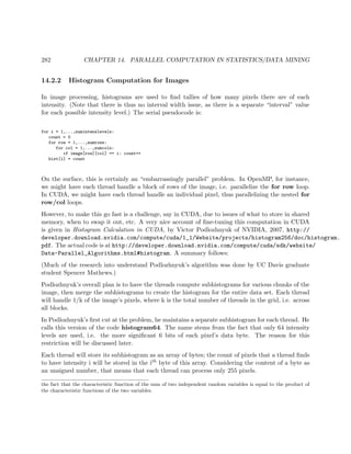 282 CHAPTER 14. PARALLEL COMPUTATION IN STATISTICS/DATA MINING
14.2.2 Histogram Computation for Images
In image processing, histograms are used to ﬁnd tallies of how many pixels there are of each
intensity. (Note that there is thus no interval width issue, as there is a separate “interval” value
for each possible intensity level.) The serial pseudocode is:
for i = 1,...,numintenslevels:
count = 0
for row = 1,...,numrows:
for col = 1,...,numcols:
if image[row][col] == i: count++
hist[i] = count
On the surface, this is certainly an “embarrassingly parallel” problem. In OpenMP, for instance,
we might have each thread handle a block of rows of the image, i.e. parallelize the for row loop.
In CUDA, we might have each thread handle an individual pixel, thus parallelizing the nested for
row/col loops.
However, to make this go fast is a challenge, say in CUDA, due to issues of what to store in shared
memory, when to swap it out, etc. A very nice account of ﬁne-tuning this computation in CUDA
is given in Histogram Calculation in CUDA, by Victor Podlozhnyuk of NVIDIA, 2007, http://
developer.download.nvidia.com/compute/cuda/1_1/Website/projects/histogram256/doc/histogram.
pdf. The actual code is at http://developer.download.nvidia.com/compute/cuda/sdk/website/
Data-Parallel_Algorithms.html#histogram. A summary follows:
(Much of the research into understand Podlozhnyuk’s algorithm was done by UC Davis graduate
student Spencer Mathews.)
Podlozhnyuk’s overall plan is to have the threads compute subhistograms for various chunks of the
image, then merge the subhistograms to create the histogram for the entire data set. Each thread
will handle 1/k of the image’s pixels, where k is the total number of threads in the grid, i.e. across
all blocks.
In Podlozhnyuk’s ﬁrst cut at the problem, he maintains a separate subhistogram for each thread. He
calls this version of the code histogram64. The name stems from the fact that only 64 intensity
levels are used, i.e. the more signiﬁcant 6 bits of each pixel’s data byte. The reason for this
restriction will be discussed later.
Each thread will store its subhistogram as an array of bytes; the count of pixels that a thread ﬁnds
to have intensity i will be stored in the ith byte of this array. Considering the content of a byte as
an unsigned number, that means that each thread can process only 255 pixels.
the fact that the characteristic function of the sum of two independent random variables is equal to the product of
the characteristic functions of the two variables.
 