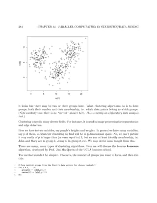 284 CHAPTER 14. PARALLEL COMPUTATION IN STATISTICS/DATA MINING
q
q
q
qq
q
q
q
qq
q
q
q
q
q
q
q
q
q
q
q
q
qq
q
q
q
q
q
q
q
q
q
q
q
q q
q
q
q
q
q
q
q
q
q
q
q
q
q
q
q
q
q
q
q
q
q
q
q
q
q
q
q
q
q
q
q
q
q
q
q
q
q
q
q
q
q
q
q
q
q
q
q
q
q
q
q
q
q
q
q
q
q
q
q
q
q
q
q
q
q
qq
q
q
q
q
q
q
q
q
q
q
q
q
q
q
q
q
q
q
q
q
q
q
q
q
q
q
q
qq
q
q
q
q
q
q
q
q
q
q
q
q
q
q
q
q
q
q
q
q
q
q
q
q
q
q
q
q
q q
q
q
q
q
q
q
q
q
q
q
q
q
q
q
q
q
q
q
q
q
q
q
q
q
q
q
q
q
q
q
q
q
q
q
q
q
q
q
q
q
q
q
q
q
q
q
q
q
q
q
q
q
q
q
q
q
q
q
q
q
q
q
q
q q
q
q
q
q q
q
q
q
q
q
q
q
q
q
q
q
q
q
qq
q
q
q
q
q
q
q
q
q
q
q
q
q
q
q
q
q
q
q
q
q
q
q
q
qq
q
q
q
q
q
q
q
qq
q
q
q
q
q
q
q
q
q
q
q
q
q
q
q
q
q
q
q
q
q
q
q
q
q
q
q
qq
q
q
q
q
q
q
q
q
q q
q
q
q
q
q
qq
q
q
q q
q
q
q
q
q
q
q
q
q
q
qq
q
q
q
q
q
q
q
q
q
q
q
q
q
q
q q
q
q q
q
q
q
q
q
q
q
q
q
q
q
0 5 10 15 20
0510
xy[,1]
xy[,2]
It looks like there may be two or three groups here. What clustering algorithms do is to form
groups, both their number and their membership, i.e. which data points belong to which groups.
(Note carefully that there is no “correct” answer here. This is merely an exploratory data analysis
tool.)
Clustering is used is many diverse ﬁelds. For instance, it is used in image processing for segmentation
and edge detection.
Here we have to two variables, say people’s heights and weights. In general we have many variables,
say p of them, so whatever clustering we ﬁnd will be in p-dimensional space. No, we can’t picture
it very easily of p is larger than (or even equal to) 3, but we can at least identify membership, i.e.
John and Mary are in group 1, Jenny is in group 2, etc. We may derive some insight from this.
There are many, many types of clustering algorithms. Here we will discuss the famous k-means
algorithm, developed by Prof. Jim MacQueen of the UCLA business school.
The method couldn’t be simpler. Choose k, the number of groups you want to form, and then run
this:
1 # form initial groups from the first k data points (or choose randomly)
2 for i = 1,...,k:
3 group[i] = (x[i],y[i])
4 center[i] = (x[i],y[i])
5 do:
 