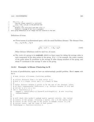 14.3. CLUSTERING 285
6 for j = 1,...,n:
7 find the closest center[i] to (x[j],y[j])
8 cl[j] = the i you got in the previous line
9 for i = 1,...,k:
10 group[i] = all (x[j],y[j]) such that cl[j] = i
11 center[i] = average of all (x,y) in group[i]
12 until group memberships do not change from one iteration to the next
Deﬁnitions of terms:
• Closest means in p-dimensional space, with the usual Euclidean distance: The distance from
(a1, ..., ap to (b1, ..., bp is
(b1 − a1)2 + ... + (bp − ap)2 (14.6)
Other distance deﬁnitions could be used too, of course.
• The center of a group is its centroid, which is a fancy name for taking the average value in
each component of the data points in the group. If p = 2, for example, the center consists
of the point whose X coordinate is the average X value among members of the group, and
whose Y coordinate is the average Y value in the group.
14.3.1 Example: k-Means Clustering in R
In terms of parallelization, again we have an embarrassingly parallel problem. Here’s snow code
for it:
1 # snow version of k−means c l u s t e r i n g problem
2
3 # returns distances from x to each vector in y ;
4 # here x i s a s i n g l e vector and y i s a bunch of them
5 #
6 # define distance between 2 points to be the sum of the absolute values
7 # of t h e i r componentwise d i f f e r e n c e s ; e . g . distance between ( 5 , 4 . 2 ) and
8 # ( 3 , 5 . 6 ) i s 2 + 1.4 = 3.4
9 dst <− function (x , y) {
10 tmpmat <− matrix ( abs (x−y ) , byrow=T, ncol=length (x )) # note r e c y c l i n g
11 rowSums(tmpmat)
12 }
13
14 # w i l l check t h i s worker ’ s mchunk matrix against currctrs , the current
15 # centers of the groups , returning a matrix ; row j of the matrix w i l l
16 # c o n s i s t of the vector sum of the points in mchunk c l o s e s t to j−th
17 # current center , and the count of such points
18 findnewgrps <− function ( c u r r c t r s ) {
 