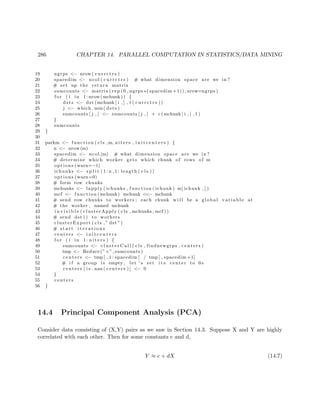 286 CHAPTER 14. PARALLEL COMPUTATION IN STATISTICS/DATA MINING
19 ngrps <− nrow ( c u r r c t r s )
20 spacedim <− ncol ( c u r r c t r s ) # what dimension space are we in ?
21 # set up the return matrix
22 sumcounts <− matrix ( rep (0 , ngrps ∗( spacedim +1)) ,nrow=ngrps )
23 f o r ( i in 1: nrow (mchunk )) {
24 dsts <− dst (mchunk [ i , ] , t ( c u r r c t r s ))
25 j <− which . min( dsts )
26 sumcounts [ j , ] <− sumcounts [ j , ] + c (mchunk [ i , ] , 1 )
27 }
28 sumcounts
29 }
30
31 parkm <− function ( cls ,m, niters , i n i t c e n t e r s ) {
32 n <− nrow (m)
33 spacedim <− ncol (m) # what dimension space are we in ?
34 # determine which worker gets which chunk of rows of m
35 options ( warn=−1)
36 ichunks <− s p l i t ( 1 : n , 1 : length ( c l s ))
37 options ( warn=0)
38 # form row chunks
39 mchunks <− lapply ( ichunks , function ( ichunk ) m[ ichunk , ] )
40 mcf <− function (mchunk) mchunk <<− mchunk
41 # send row chunks to workers ; each chunk w i l l be a global v a r i a b l e at
42 # the worker , named mchunk
43 i n v i s i b l e ( clusterApply ( cls , mchunks , mcf ))
44 # send dst () to workers
45 clusterExport ( cls ,” dst ”)
46 # s t a r t i t e r a t i o n s
47 centers <− i n i t c e n t e r s
48 f o r ( i in 1: n i t e r s ) {
49 sumcounts <− c l u s t e r C a l l ( cls , findnewgrps , centers )
50 tmp <− Reduce(”+” , sumcounts )
51 centers <− tmp [ , 1 : spacedim ] / tmp [ , spacedim +1]
52 # i f a group i s empty , let ’ s set i t s center to 0 s
53 centers [ i s . nan ( centers ) ] <− 0
54 }
55 centers
56 }
14.4 Principal Component Analysis (PCA)
Consider data consisting of (X,Y) pairs as we saw in Section 14.3. Suppose X and Y are highly
correlated with each other. Then for some constants c and d,
Y ≈ c + dX (14.7)
 