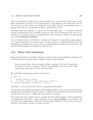 14.5. MONTE CARLO SIMULATION 287
Then in a sense there is really just one random variable here, as the second is nearly equal to some
linear combination of the ﬁrst. The second provides us with almost no new information, once we
have the ﬁrst. In other words, even though the vector (X,Y) roams in two-dimensional space, it
usually sticks close to a one-dimensional object, namely the line (14.7).
Now think again of p variables. It may be the case that there exist r < p variables, consisting
of linear combinations of the p variables, that carry most of the information of the full set of p
variables. If r is much less than p, we would prefer to work with those r variables. In data mining,
this is called dimension reduction.
It can be shown that we can ﬁnd these r variables by ﬁnding the r eigenvectors corresponding to
the r largest eigenvalues of a certain matrix. So again we have a matrix formulation, and thus
parallelizing the problem can be done easily by using methods for parallel matrix operations. We
discussed parallel eigenvector algorithms in Section 11.6.
14.5 Monte Carlo Simulation
Monte Carlo simulation is typically (though not always) used to ﬁnd probabilistic quantities such
as probabilities and expected values. Consider a simple example problem:
An urn contains blue, yellow and green marbles, in numbers 5, 12 and 13, respectively.
We choose 6 marbles at random. What is the probability that we get more yellow
marbles than than green and more green than blue?
We could ﬁnd the approximate answer by simulation:
1 count = 0
2 f o r i = 1 , . . . , n
3 simulate drawing 6 marbles
4 i f yellows > greens > blues then count = count + 1
5 c a l c u l a t e approximate p r o b a b i l i t y as count/n
The larger n is, the more accurate will be our approximate probability.
At ﬁrst glance, this problem seems quite embarrassingly parallel. Say we are on a shared memory
machine running 10 threads and wish to have n = 100000. Then we simply have each of our threads
run the above code with n = 10000, and then average our 10 results.
The trouble with this, though, is that it assumes that the random numbers used by each thread
are independent of the others. A naive approach, say by calling random() in the C library, will
not achieve such independence. With some random number libraries, in fact, you’ll get the same
stream for each thread, certainly not what you want.
 