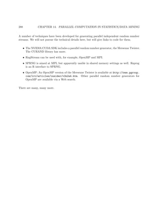 288 CHAPTER 14. PARALLEL COMPUTATION IN STATISTICS/DATA MINING
A number of techniques have been developed for generating parallel independent random number
streams. We will not pursue the technical details here, but will give links to code for them.
• The NVIDIA CUDA SDK includes a parallel random number generator, the Mersenne Twister.
The CURAND library has more.
• RngStream can be used with, for example, OpenMP and MPI.
• SPRNG is aimed at MPI, but apparently usable in shared memory settings as well. Rsprng
is an R interface to SPRNG.
• OpenMP: An OpenMP version of the Mersenne Twister is available at http://www.pgroup.
com/lit/articles/insider/v2n2a4.htm. Other parallel random number generators for
OpenMP are available via a Web search.
There are many, many more.
 