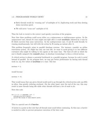 1.3. PROGRAMMER WORLD VIEWS 11
• Both threads would do “crossing out” of multiples of 11, duplicating work and thus slowing
down execution speed.
• We will never “cross out” multiples of 13.
Thus the lock is crucial to the correct (and speedy) execution of the program.
Note that these problems could occur either on a uniprocessor or multiprocessor system. In the
uniprocessor case, thread A’s turn might end right after it reads nextbase, followed by a turn by
B which executes that same instruction. In the multiprocessor case, A and B could literally be
running simultaneously, but still with the action by B coming an instant after A.
This problem frequently arises in parallel database systems. For instance, consider an airline
reservation system. If a ﬂight has only one seat left, we want to avoid giving it to two diﬀerent
customers who might be talking to two agents at the same time. The lines of code in which the
seat is ﬁnally assigned (the commit phase, in database terminology) is then a critical section.
A critical section is always a potential bottleneck in a parallel program, because its code is serial
instead of parallel. In our program here, we may get better performance by having each thread
work on, say, ﬁve values of nextbase at a time. Our line
nextbase += 2;
would become
nextbase += 10;
That would mean that any given thread would need to go through the critical section only one-ﬁfth
as often, thus greatly reducing overhead. On the other hand, near the end of the run, this may
result in some threads being idle while other threads still have a lot of work to do.
Note this code.
for (i = 0; i < nthreads; i++) {
pthread_join(id[i],&work);
printf("%d values of base donen",work);
}
This is a special case of of barrier.
A barrier is a point in the code that all threads must reach before continuing. In this case, a barrier
is needed in order to prevent premature execution of the later code
 