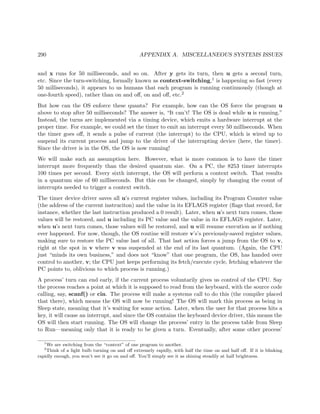 290 APPENDIX A. MISCELLANEOUS SYSTEMS ISSUES
and x runs for 50 milliseconds, and so on. After y gets its turn, then u gets a second turn,
etc. Since the turn-switching, formally known as context-switching,1 is happening so fast (every
50 milliseconds), it appears to us humans that each program is running continuously (though at
one-fourth speed), rather than on and oﬀ, on and oﬀ, etc.2
But how can the OS enforce these quanta? For example, how can the OS force the program u
above to stop after 50 milliseconds? The answer is, “It can’t! The OS is dead while u is running.”
Instead, the turns are implemented via a timing device, which emits a hardware interrupt at the
proper time. For example, we could set the timer to emit an interrupt every 50 milliseconds. When
the timer goes oﬀ, it sends a pulse of current (the interrupt) to the CPU, which is wired up to
suspend its current process and jump to the driver of the interrupting device (here, the timer).
Since the driver is in the OS, the OS is now running!
We will make such an assumption here. However, what is more common is to have the timer
interrupt more frequently than the desired quantum size. On a PC, the 8253 timer interrupts
100 times per second. Every sixth interrupt, the OS will perform a context switch. That results
in a quantum size of 60 milliseconds. But this can be changed, simply by changing the count of
interrupts needed to trigger a context switch.
The timer device driver saves all u’s current register values, including its Program Counter value
(the address of the current instruciton) and the value in its EFLAGS register (ﬂags that record, for
instance, whether the last instruction produced a 0 result). Later, when u’s next turn comes, those
values will be restored, and u including its PC value and the value in its EFLAGS register. Later,
when u’s next turn comes, those values will be restored, and u will resume execution as if nothing
ever happened. For now, though, the OS routine will restore v’s’s previously-saved register values,
making sure to restore the PC value last of all. That last action forces a jump from the OS to v,
right at the spot in v where v was suspended at the end of its last quantum. (Again, the CPU
just “minds its own business,” and does not “know” that one program, the OS, has handed over
control to another, v; the CPU just keeps performing its fetch/execute cycle, fetching whatever the
PC points to, oblivious to which process is running.)
A process’ turn can end early, if the current process voluntarily gives us control of the CPU. Say
the process reaches a point at which it is supposed to read from the keyboard, with the source code
calling, say, scanf() or cin. The process will make a systems call to do this (the compiler placed
that there), which means the OS will now be running! The OS will mark this process as being in
Sleep state, meaning that it’s waiting for some action. Later, when the user for that process hits a
key, it will cause an interrupt, and since the OS contains the keyboard device driver, this means the
OS will then start running. The OS will change the process’ entry in the process table from Sleep
to Run—meaning only that it is ready to be given a turn. Eventually, after some other process’
1
We are switching from the “context” of one program to another.
2
Think of a light bulb turning on and oﬀ extremely rapidly, with half the time on and half oﬀ. If it is blinking
rapidly enough, you won’t see it go on and oﬀ. You’ll simply see it as shining steadily at half brightness.
 