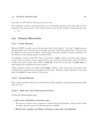 A.2. MEMORY HIERARCHIES 291
turn ends, the OS will give this process its next turn.
On a multicore machine, several processes can be physically running at the same time, but the
operation is the same as above. On a Linux system, to see all the currently running threads, type
ps −eLf
A.2 Memory Hierarchies
A.2.1 Cache Memory
Memory (RAM) is usually not on the processor chip, which makes it “far away.” Signals must go
through thicker wires than the tiny ones inside the chip, which slows things down. And of course
the signal does have to travel further. All this still occurs quite quickly by human standards, but
not relative to the blinding speeds of modern CPUs.
Accordingly, a section of the CPU chip is reserved for a cache, which at any given time contains
a copy of part of memory. If the requested item (say x above) is found in the cache, the CPU is
in luck, and access is quick; this is called a cache hit. If the CPU is not lucky (a cache miss), it
must bring in the requested item from memory.
Caches organize memory by chunks called blocks. When a cache miss occurs, the entire block
containing the requested item is brought into the cache. Typically a block currently in the cache
must be evicted to make room for the new one.
A.2.2 Virtual Memory
Most modern processor chips have virtual memory (VM) capability, and most general-purpose OSs
make use of it.
A.2.2.1 Make Sure You Understand the Goals
VM has the following basic goals:
• Overcome limitations on memory size:
We want to be able to run a program, or collectively several programs, whose memory needs
are larger than the amount of physical memory available.
• Relieve the compiler and linker of having to deal with real addresses
 