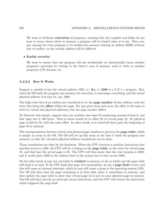 292 APPENDIX A. MISCELLANEOUS SYSTEMS ISSUES
We want to facilitate relocation of programs, meaning that the compiler and linker do not
have to worry about where in memory a program will be loaded when it is run. They can,
say, arrange for every program to be loaded into memory starting at address 20200, without
fear of conﬂict, as the actualy address will be diﬀerent.
• Enable security:
We want to ensure that one program will not accidentally (or intentionally) harm another
program’s operation by writing to the latter’s area of memory, read or write to another
program’s I/O streams, etc.
A.2.2.2 How It Works
Suppose a variable x has the virtual address 1288, i.e. &x = 1288 in a C/C++ program. But,
when the OS loads the program into memory for execution, it rearranges everything, and the actual
physical address of x may be, say, 5088.
The high-order bits of an address are considered to be the page number of that address, with the
lower bits being the oﬀset within the page. For any given item such as x, the oﬀset is the same in
both its virtual and physical addresses, but the page number diﬀers.
To illustrate this simply, suppose that our machine uses base-10 numbering instead of base-2, and
that page size is 100 bytes. Then x above would be in oﬀset 88 of virtual page 12. Its physical
page would be 50, with the same oﬀset. In other words, x is stored 88 bytes past the beginning of
page 50 in memory.
The correspondences between virtual and physical page numbers is given in the page table, which
is simply an array in the OS. The OS will set up this array at the time it loads the program into
memory, so that the virtual-to-physical address translations can be done.
Those translations are done by the hardware. When the CPU executes a machine instruction that
speciﬁes access to 1288, the CPU will do a lookup on the page table, in the entry for virtual page
12, and ﬁnd that the actual page is 50. The CPU will then know that the true location is 5088,
and it would place 5088 in the address lines in the system bus to then access 5088.
On the other hand, x may not currently be resident in memory at all, in which case the page table
will mark it as such. If the CPU ﬁnds that page 12 is nonresident, we say a page fault occurs, and
this will cause an internal interrupt, which in turn will cause a jump to the operating system (OS).
The OS will then read the page containing x in from disk, place it somewhere in memory, and
then update the page table to show that virtual page 12 is now in some physical page in memory.
The OS will then execute an interrupt return instruction, and the CPU will restart the instruction
which triggered the page fault.
 