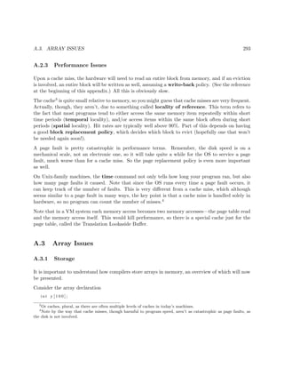 A.3. ARRAY ISSUES 293
A.2.3 Performance Issues
Upon a cache miss, the hardware will need to read an entire block from memory, and if an eviction
is involved, an entire block will be written as well, assuming a write-back policy. (See the reference
at the beginning of this appendix.) All this is obviously slow.
The cache3 is quite small relative to memory, so you might guess that cache misses are very frequent.
Actually, though, they aren’t, due to something called locality of reference. This term refers to
the fact that most programs tend to either access the same memory item repeatedly within short
time periods (temporal locality), and/or access items within the same block often during short
periods (spatial locality). Hit rates are typically well above 90%. Part of this depends on having
a good block replacement policy, which decides which block to evict (hopefully one that won’t
be needed again soon!).
A page fault is pretty catastrophic in performance terms. Remember, the disk speed is on a
mechanical scale, not an electronic one, so it will take quite a while for the OS to service a page
fault, much worse than for a cache miss. So the page replacement policy is even more important
as well.
On Unix-family machines, the time command not only tells how long your program ran, but also
how many page faults it caused. Note that since the OS runs every time a page fault occurs, it
can keep track of the number of faults. This is very diﬀerent from a cache miss, which although
seems similar to a page fault in many ways, the key point is that a cache miss is handled solely in
hardware, so no program can count the number of misses.4
Note that in a VM system each memory access becomes two memory accesses—the page table read
and the memory access itself. This would kill performance, so there is a special cache just for the
page table, called the Translation Lookaside Buﬀer.
A.3 Array Issues
A.3.1 Storage
It is important to understand how compilers store arrays in memory, an overview of which will now
be presented.
Consider the array declaration
int y [ 1 0 0 ] ;
3
Or caches, plural, as there are often multiple levels of caches in today’s machines.
4
Note by the way that cache misses, though harmful to program speed, aren’t as catastrophic as page faults, as
the disk is not involved.
 