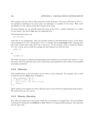 294 APPENDIX A. MISCELLANEOUS SYSTEMS ISSUES
The compiler will store this in 100 consecutive words of memory. You may recall that in C/C++,
an expression consisting of an array name, no subscript, is a pointer to the array. Well, more
speciﬁcally, it is the address of the ﬁrst element of the array.
An array element, say y[8] actually means the same as the C/C++ pointer expression y+8, which
in turn means “the word 8 ints past the beginning of y.”
Two-dimensional arrays, say
int z [ 3 ] [ 1 0 ] ;
exist only in our imagination. They are actually treated as one-dimensional arrays, in the above
case consisting of 3 × 10 = 30 elements. C/C++ arranges this in row-major order, meaning that
all of row 0 comes ﬁrst, then all of row 1 and so on. So for instance z [2][5] is stored in element
10 + 10 + 5 of z, and we could for example set that element to 8 with the code
z [ 2 5 ] = 8;
or
∗( z+25) = 8;
Note that if we have a c-column two-dimensional array, element (i,j) is stored in the word i×c+j of
the array. You’ll see this fact used a lot in this book, and in general in code written in the parallel
processing community.
A.3.2 Subarrays
The considerations in the last section can be used to access subarrays. For example, here is code
to ﬁnd the sum of a ﬂoat array of length k:
1 f l o a t sum( f l o a t x , int k)
2 { f l o a t s = 0 . 0 ; int i ;
3 f o r ( i = 0; i < k ; i++) s += x [ i ] ;
4 return s ;
5 }
Quite ordinary, but suppose we wish to ﬁnd the sum in row 2 of the two-dimensional array z above.
We could do this as sum(z+20,10).
A.3.3 Memory Allocation
Very often one needs to set up an array whose size is not known at compile time. You are probably
accustomed to doing this via malloc() or new. However, in large parallel programs, this approach
may be quite slow.
 