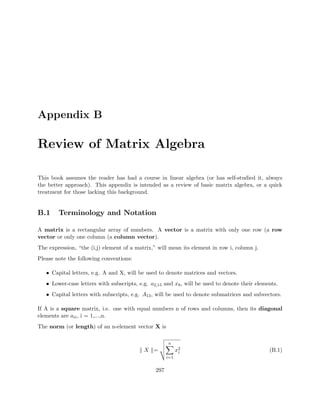 Appendix B
Review of Matrix Algebra
This book assumes the reader has had a course in linear algebra (or has self-studied it, always
the better approach). This appendix is intended as a review of basic matrix algebra, or a quick
treatment for those lacking this background.
B.1 Terminology and Notation
A matrix is a rectangular array of numbers. A vector is a matrix with only one row (a row
vector or only one column (a column vector).
The expression, “the (i,j) element of a matrix,” will mean its element in row i, column j.
Please note the following conventions:
• Capital letters, e.g. A and X, will be used to denote matrices and vectors.
• Lower-case letters with subscripts, e.g. a2,15 and x8, will be used to denote their elements.
• Capital letters with subscripts, e.g. A13, will be used to denote submatrices and subvectors.
If A is a square matrix, i.e. one with equal numbers n of rows and columns, then its diagonal
elements are aii, i = 1,...,n.
The norm (or length) of an n-element vector X is
X =
n
i=1
x2
i (B.1)
297
 