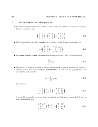 298 APPENDIX B. REVIEW OF MATRIX ALGEBRA
B.1.1 Matrix Addition and Multiplication
• For two matrices have the same numbers of rows and same numbers of columns, addition is
deﬁned elementwise, e.g.


1 5
0 3
4 8

 +


6 2
0 1
4 0

 =


7 7
0 4
8 8

 (B.2)
• Multiplication of a matrix by a scalar, i.e. a number, is also deﬁned elementwise, e.g.
0.4


7 7
0 4
8 8

 =


2.8 2.8
0 1.6
3.2 3.2

 (B.3)
• The inner product or dot product of equal-length vectors X and Y is deﬁned to be
n
k=1
xkyk (B.4)
• The product of matrices A and B is deﬁned if the number of rows of B equals the number of
columns of A (A and B are said to be conformable). In that case, the (i,j) element of the
product C is deﬁned to be
cij =
n
k=1
aikbkj (B.5)
For instance,


7 6
0 4
8 8

 1 6
2 4
=


19 66
8 16
24 80

 (B.6)
It is helpful to visualize cij as the inner product of row i of A and column j of B, e.g. as
shown in bold face here:


7 6
0 4
8 8

 1 6
2 4
=


7 70
8 16
8 80

 (B.7)
 