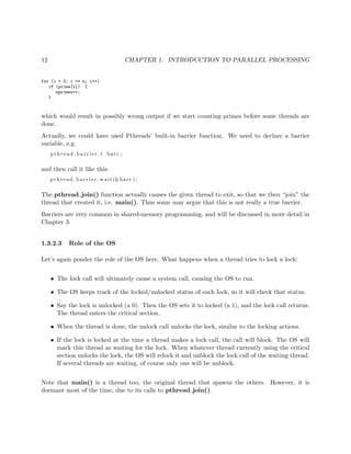 12 CHAPTER 1. INTRODUCTION TO PARALLEL PROCESSING
for (i = 3; i <= n; i++)
if (prime[i]) {
nprimes++;
}
which would result in possibly wrong output if we start counting primes before some threads are
done.
Actually, we could have used Pthreads’ built-in barrier function. We need to declare a barrier
variable, e.g.
p t h r e a d b a r r i e r t barr ;
and then call it like this:
pthread barrier wait (&barr ) ;
The pthread join() function actually causes the given thread to exit, so that we then “join” the
thread that created it, i.e. main(). Thus some may argue that this is not really a true barrier.
Barriers are very common in shared-memory programming, and will be discussed in more detail in
Chapter 3.
1.3.2.3 Role of the OS
Let’s again ponder the role of the OS here. What happens when a thread tries to lock a lock:
• The lock call will ultimately cause a system call, causing the OS to run.
• The OS keeps track of the locked/unlocked status of each lock, so it will check that status.
• Say the lock is unlocked (a 0). Then the OS sets it to locked (a 1), and the lock call returns.
The thread enters the critical section.
• When the thread is done, the unlock call unlocks the lock, similar to the locking actions.
• If the lock is locked at the time a thread makes a lock call, the call will block. The OS will
mark this thread as waiting for the lock. When whatever thread currently using the critical
section unlocks the lock, the OS will relock it and unblock the lock call of the waiting thread.
If several threads are waiting, of course only one will be unblock.
Note that main() is a thread too, the original thread that spawns the others. However, it is
dormant most of the time, due to its calls to pthread join().
 