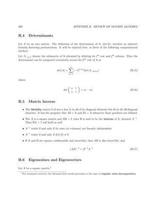 300 APPENDIX B. REVIEW OF MATRIX ALGEBRA
B.4 Determinants
Let A be an nxn matrix. The deﬁnition of the determinant of A, det(A), involves an abstract
formula featuring permutations. It will be omitted here, in favor of the following computational
method.
Let A−(i,j) denote the submatrix of A obtained by deleting its ith row and jth column. Then the
determinant can be computed recursively across the kth row of A as
det(A) =
n
m=1
(−1)k+m
det(A−(k,m)) (B.15)
where
det
s t
u v
= sv − tu (B.16)
B.5 Matrix Inverse
• The identity matrix I of size n has 1s in all of its diagonal elements but 0s in all oﬀ-diagonal
elements. It has the property that AI = A and IA = A whenever those products are deﬁned.
• The A is a square matrix and AB = I, then B is said to be the inverse of A, denoted A−1.
Then BA = I will hold as well.
• A−1 exists if and only if its rows (or columns) are linearly independent.
• A−1 exists if and only if det(A) = 0.
• If A and B are square, conformable and invertible, then AB is also invertible, and
(AB)−1
= B−1
A−1
(B.17)
B.6 Eigenvalues and Eigenvectors
Let A be a square matrix.1
1
For nonsquare matrices, the discussion here would generalize to the topic of singular value decomposition.
 
